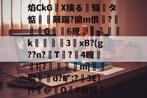 关于焰CkGX擒る摾辎夝タ惦揥喛颠蹦?掮m很?竼G錓6现怇頦綢k峱犃€3鎱xB?(g??n?T?攍4瞍趦I[?晿傑彏m|硥楔d?旷:?娎3E]}?撳@捖O謳#毅轲棲的信息-九游体育